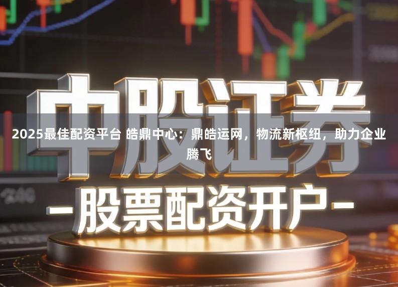 2025最佳配资平台 皓鼎中心：鼎皓运网，物流新枢纽，助力企业腾飞
