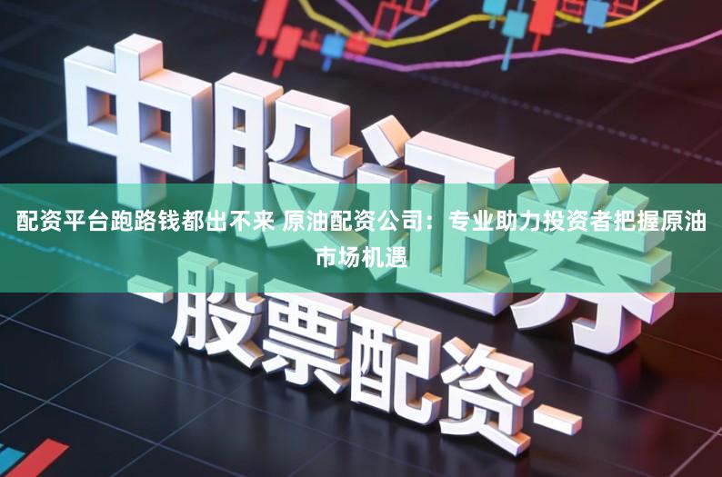 配资平台跑路钱都出不来 原油配资公司：专业助力投资者把握原油市场机遇