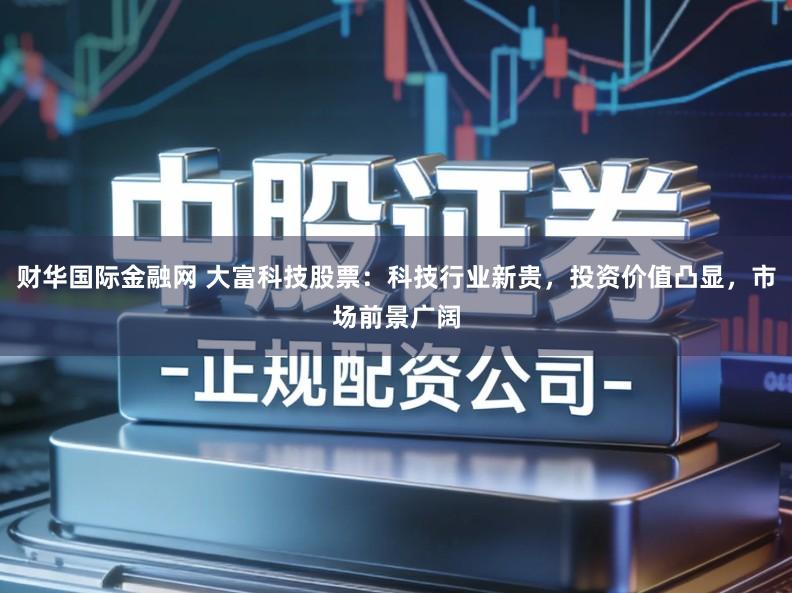 财华国际金融网 大富科技股票：科技行业新贵，投资价值凸显，市场前景广阔