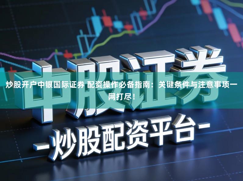 炒股开户中银国际证券 配资操作必备指南：关键条件与注意事项一网打尽！