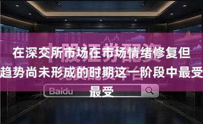 在深交所市场在市场情绪修复但趋势尚未形成的时期这一阶段中最受