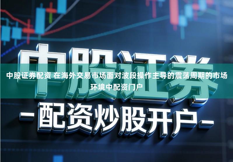 中股证券配资 在海外交易市场面对波段操作主导的震荡周期的市场环境中配资门户