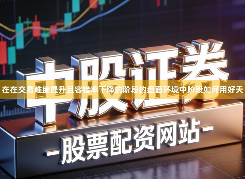 在在交易难度提升且容错率下降的阶段的盘面环境中阶段如何用好天