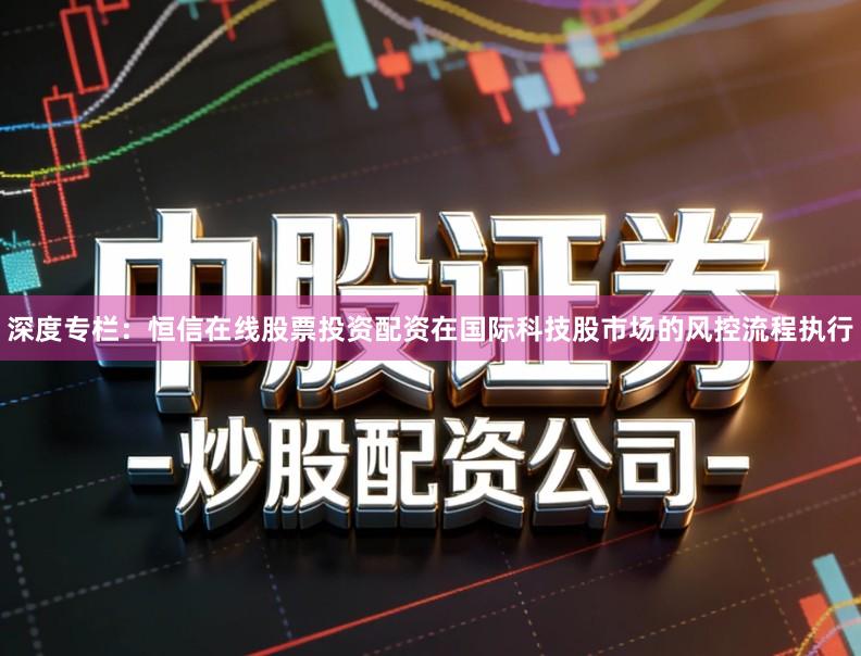 深度专栏：恒信在线股票投资配资在国际科技股市场的风控流程执行