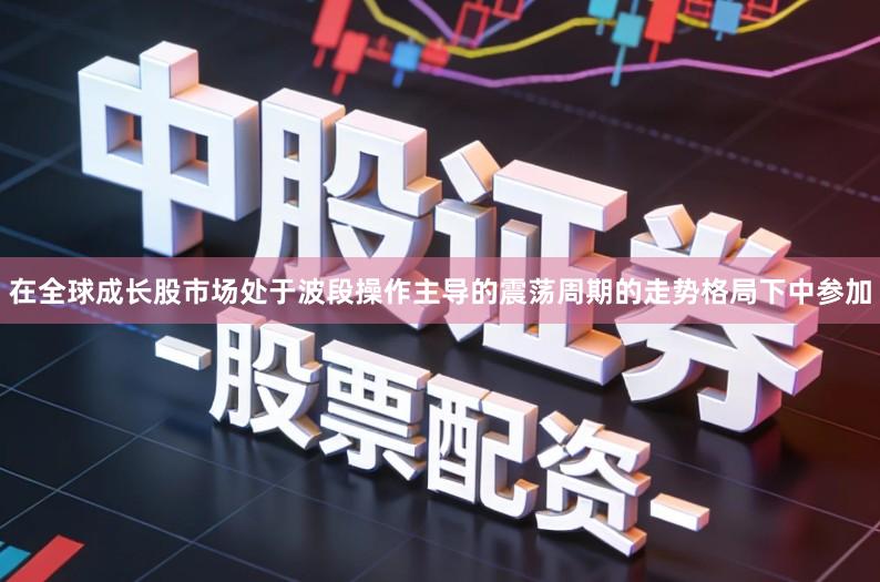 在全球成长股市场处于波段操作主导的震荡周期的走势格局下中参加