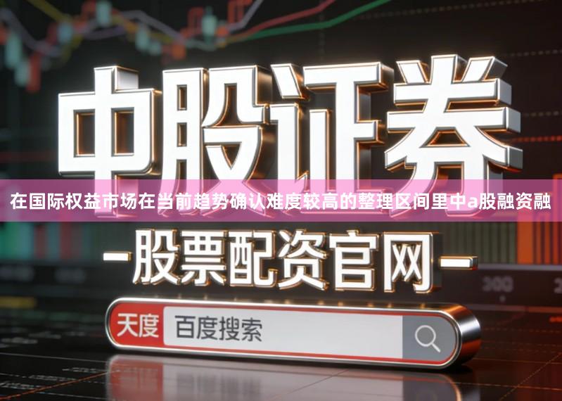 在国际权益市场在当前趋势确认难度较高的整理区间里中a股融资融