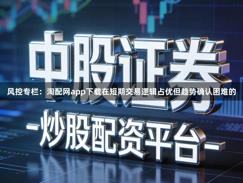 风控专栏:淘配网app下载在短期交易逻辑占优但趋势确认困难的